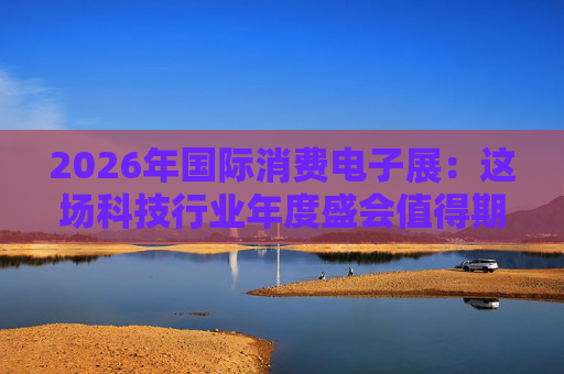2026年国际消费电子展：这场科技行业年度盛会值得期待哪些亮点