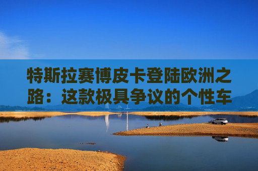 特斯拉赛博皮卡登陆欧洲之路：这款极具争议的个性车型，如何艰难叩开欧洲市场大门