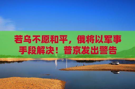 若乌不愿和平,俄将以军事手段解决!普京发出警告