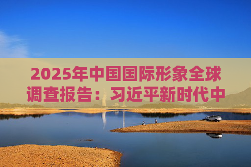 2025年中国国际形象全球调查报告：习近平新时代中国特色社会主义思想获国际社会高度认同 国际社会对华好感度持续提升
