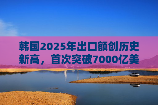 韩国2025年出口额创历史新高，首次突破7000亿美元