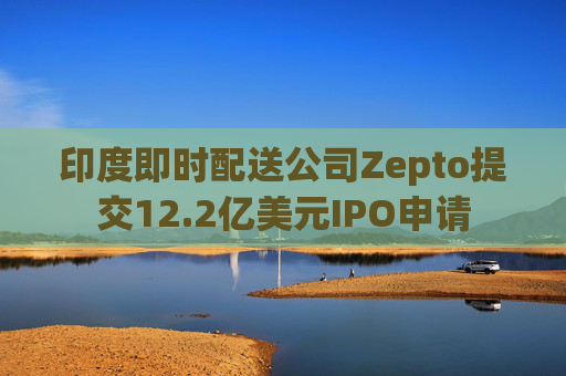 印度即时配送公司Zepto提交12.2亿美元IPO申请