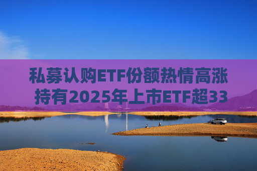 私募认购ETF份额热情高涨 持有2025年上市ETF超33亿份