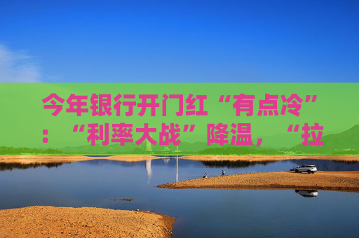 今年银行开门红“有点冷”：“利率大战”降温，“拉存款”切换精准赛道