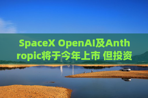 SpaceX OpenAI及Anthropic将于今年上市 但投资者愿意买单吗