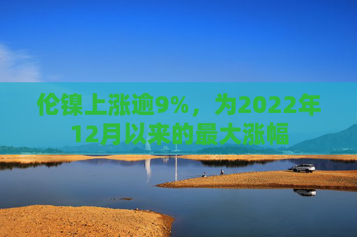 伦镍上涨逾9%，为2022年12月以来的最大涨幅