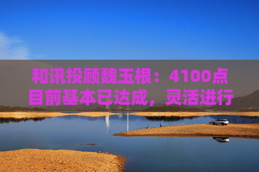 和讯投顾魏玉根：4100点目前基本已达成，灵活进行操作  第1张