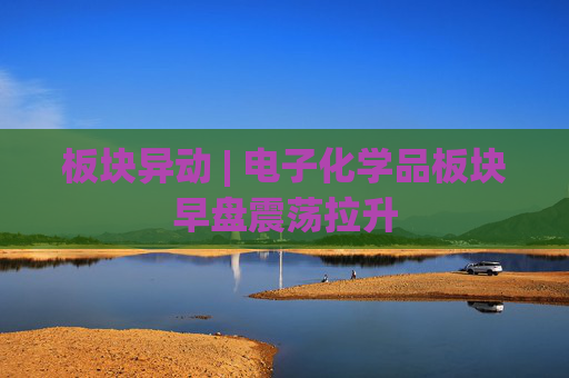 板块异动 | 电子化学品板块早盘震荡拉升