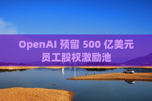 OpenAI 预留 500 亿美元员工股权激励池 第1张 OpenAI 预留 500 亿美元员工股权激励池 第1张