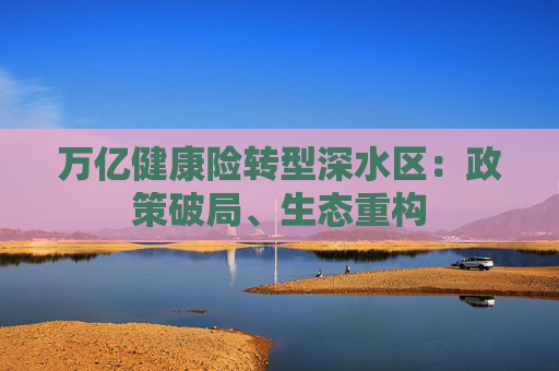 万亿健康险转型深水区:政策破局、生态重构 第1张 万亿健康险转型深水区:政策破局、生态重构 第1张