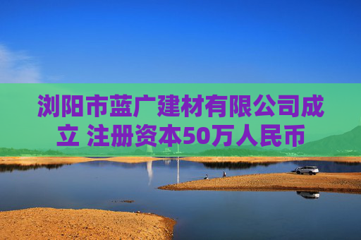 浏阳市蓝广建材有限公司成立 注册资本50万人民币