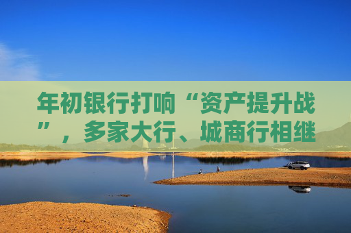 年初银行打响“资产提升战”,多家大行、城商行相继下场,春节来临抢客忙