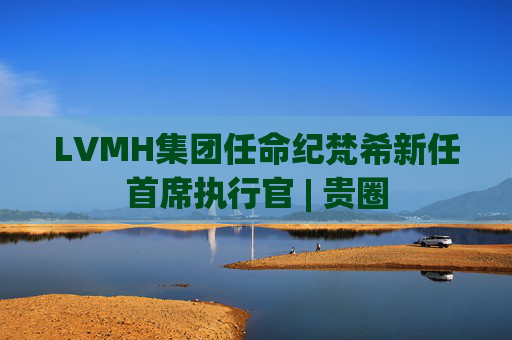 LVMH集团任命纪梵希新任首席执行官 | 贵圈
