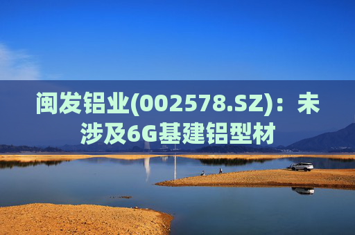 闽发铝业(002578.SZ)：未涉及6G基建铝型材