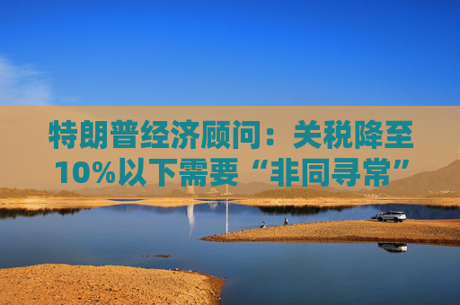 特朗普经济顾问：关税降至10%以下需要“非同寻常”的协议