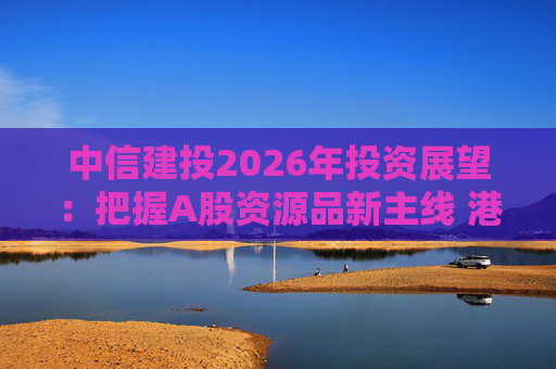 中信建投2026年投资展望:把握A股资源品新主线 港市活跃度将进一步被激发