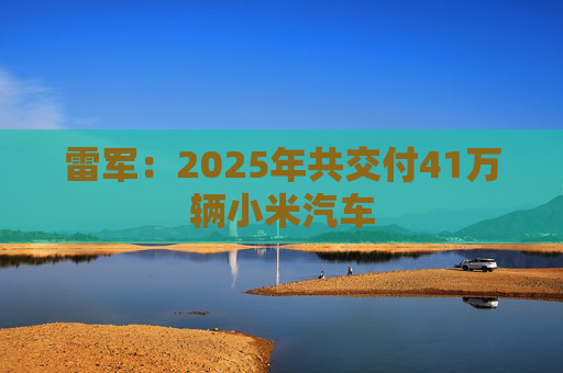 雷军：2025年共交付41万辆小米汽车