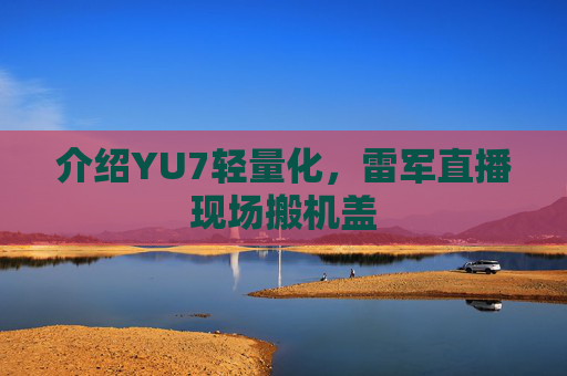 介绍YU7轻量化，雷军直播现场搬机盖