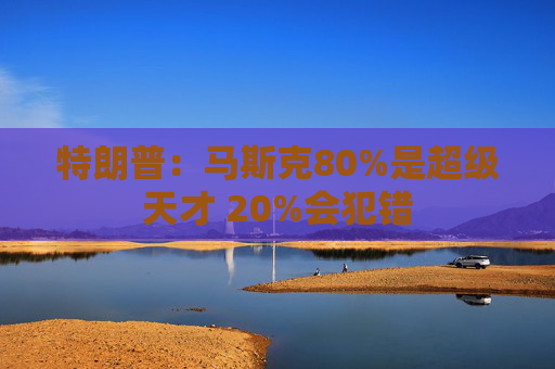 特朗普：马斯克80%是超级天才 20%会犯错