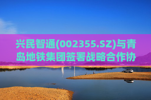 兴民智通(002355.SZ)与青岛地铁集团签署战略合作协议