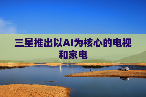 三星推出以AI为核心的电视和家电