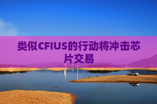 类似CFIUS的行动将冲击芯片交易  第1张