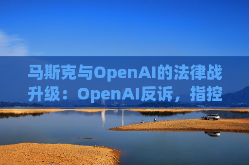 马斯克与OpenAI的法律战升级:OpenAI反诉,指控其存在骚扰行为