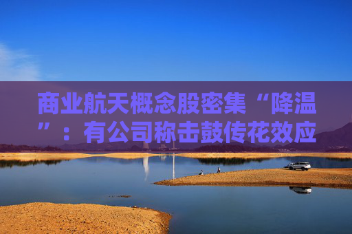 商业航天概念股密集“降温”：有公司称击鼓传花效应明显、有股票停牌核查