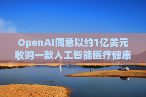 OpenAI同意以约1亿美元收购一款人工智能医疗健康应用