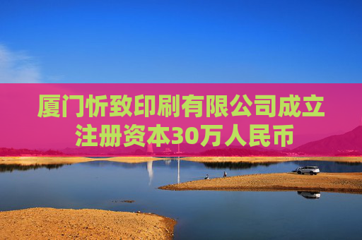 厦门忻致印刷有限公司成立 注册资本30万人民币