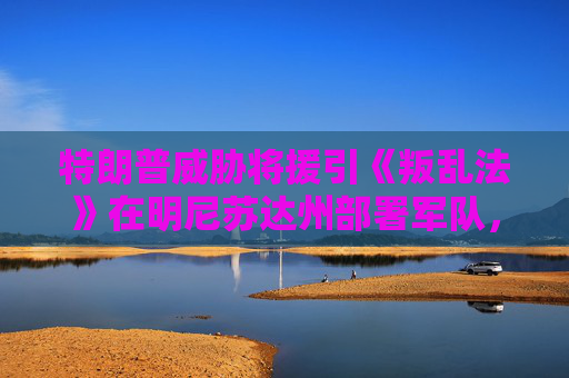 特朗普威胁将援引《叛乱法》在明尼苏达州部署军队,因反ICE抗议升级