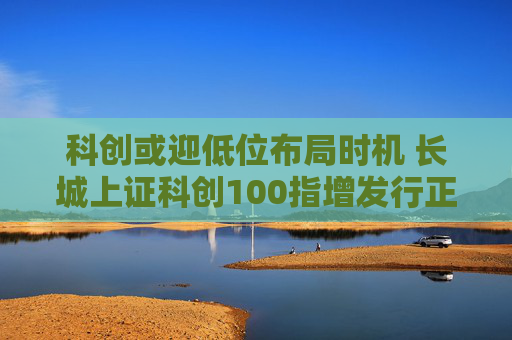 科创或迎低位布局时机 长城上证科创100指增发行正当其时