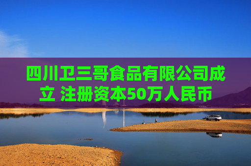 四川卫三哥食品有限公司成立 注册资本50万人民币