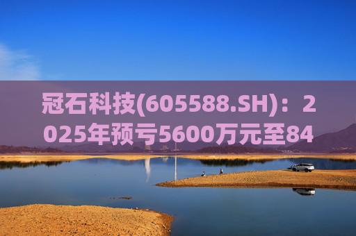 冠石科技(605588.SH):2025年预亏5600万元至8400万元