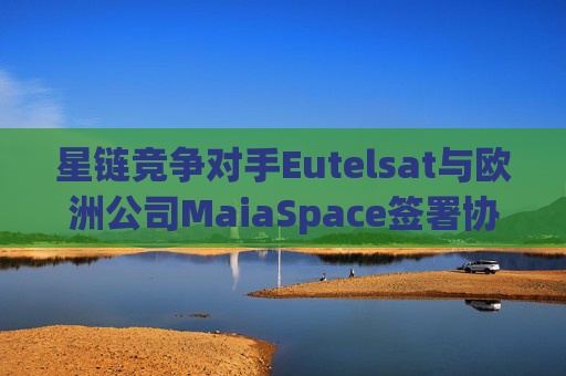 星链竞争对手Eutelsat与欧洲公司MaiaSpace签署协议 合作开展卫星发射业务