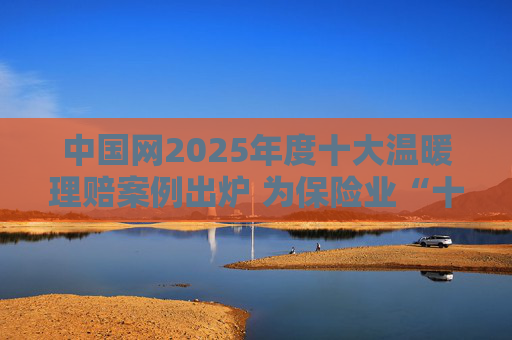 中国网2025年度十大温暖理赔案例出炉 为保险业“十五五”开好局起好步贡献力量