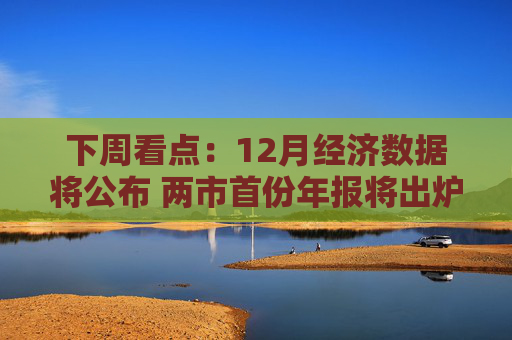 下周看点：12月经济数据将公布 两市首份年报将出炉