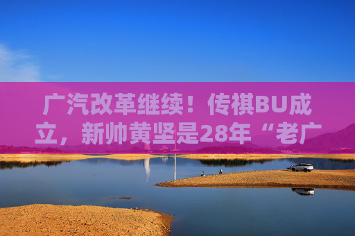 广汽改革继续！传祺BU成立，新帅黄坚是28年“老广汽”  第1张