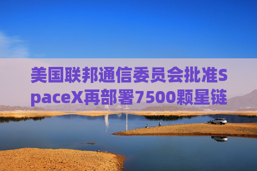 美国联邦通信委员会批准SpaceX再部署7500颗星链卫星的计划