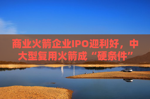 商业火箭企业IPO迎利好,中大型复用火箭成“硬条件”