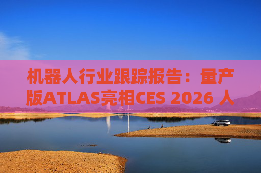 机器人行业跟踪报告：量产版ATLAS亮相CES 2026 人形机器人产业发展持续加速