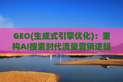GEO(生成式引擎优化)：重构AI搜索时代流量营销逻辑 从“排名优先”到“答案优先”