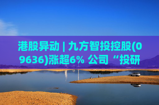 港股异动 | 九方智投控股(09636)涨超6% 公司“投研+科技”双轮驱动 加快完善海外业务布局