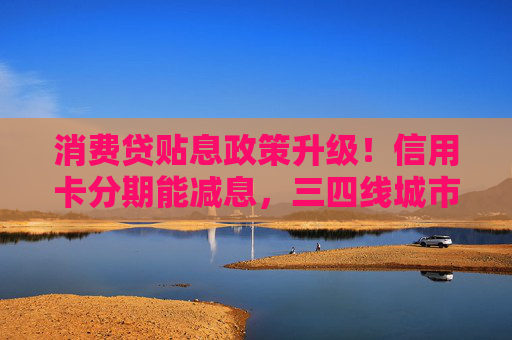 消费贷贴息政策升级！信用卡分期能减息，三四线城市受益更明显