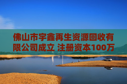 佛山市宇鑫再生资源回收有限公司成立 注册资本100万人民币 第1张 佛山市宇鑫再生资源回收有限公司成立 注册资本100万人民币 第1张