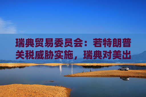 瑞典贸易委员会：若特朗普关税威胁实施，瑞典对美出口可能下滑多达28%