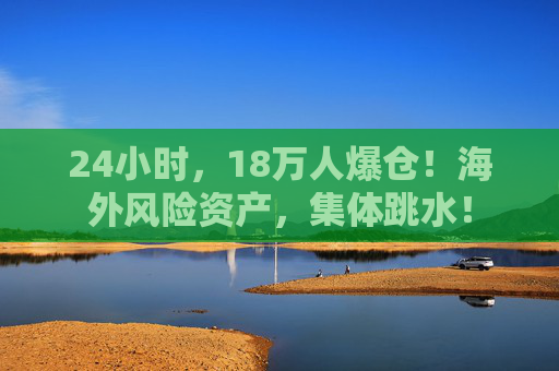 24小时，18万人爆仓！海外风险资产，集体跳水！