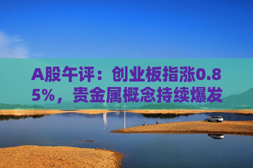 A股午评：创业板指涨0.85%，贵金属概念持续爆发