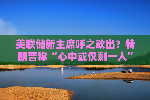 美联储新主席呼之欲出？特朗普称“心中或仅剩一人” 沃什与里德成领跑者