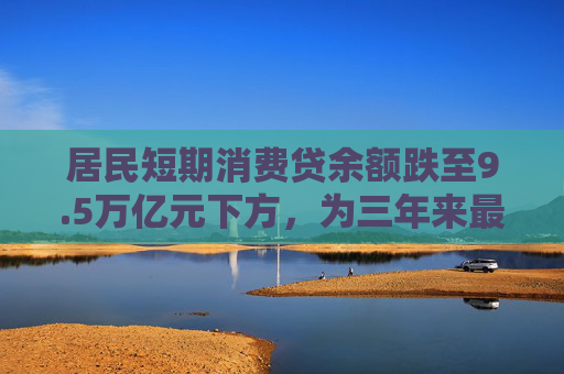 居民短期消费贷余额跌至9.5万亿元下方，为三年来最低